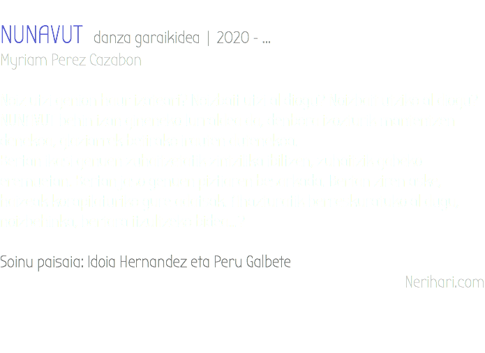&nbsp;NUNAVUT danza garaikidea | 2020 - ... Myriam Perez Cazabon Noiz utzi genion haur izateari? Noizbait utzi al diogu? Noizbait utziko al diogu? NUNAVUT behin izan gineneko lurraldea da, denbora izozturik mantentzen denekoa, glaziarrek betirako irauten dutenekoa. Bertan ikasi genuen zuhaitzetatik zintzilika ibiltzen, zuhaitzik gabeko eremuetan. Bertan jaso genuen piztiaren besarkada. Bertan ziren aske, haizeak korapilaturiko gure adatsak. Ahazturatik berreskuratuko al dugu, noizbehinka, bertara itzultzeko bidea...? Soinu paisaia: Idoia Hernandez eta Peru Galbete Nerihari.com 