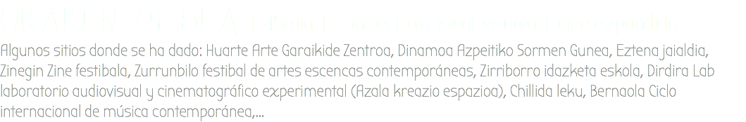 URAREN OLDEA | 45min | concierto musical-visuala | cine expandido Algunos sitios donde se ha dado: Huarte Arte Garaikide Zentroa, Dinamoa Azpeitiko Sormen Gunea, Eztena jaialdia, Zinegin Zine festibala, Zurrunbilo festibal de artes escencas contemporáneas, Zirriborro idazketa eskola, Dirdira Lab laboratorio audiovisual y cinematográfico experimental (Azala kreazio espazioa), Chillida leku, Bernaola Ciclo internacional de música contemporánea,...