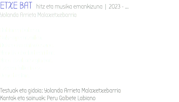 ETXE BAT hitz eta musika emankizuna | 2023 - ... Yolanda Arrieta Malaxetxebarria Habiaren babesa. Bake operatzailea. Aukerako ohikotasuna. Nondik-abiatu berri bat. Nora-itzuli atsegin bat. Ezeren faltarik ez. Dena bertan. Testuak eta gidoia: Yolanda Arrieta Malaxetxebarria Kantak eta soinuak: Peru Galbete Labiano