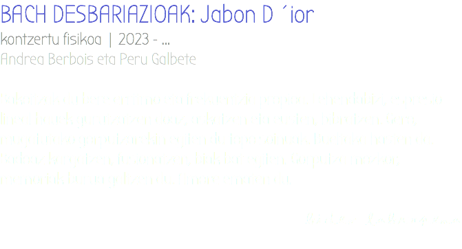BACH DESBARIAZIOAK: Jabon D´ior kontzertu fisikoa | 2023 - ... Andrea Berbois eta Peru Galbete Bakoitzak du bere erritmo eta frekuentzia propioa. Lehendabizi, espresio lineal hauek gurutzatzen doaz, askatzen eta eusten, bibratzen. Gero, mugatutako gorputzarekin egiten du topo soinuak. Bueltaka hasten da. Badoaz kargatzen, fusionatzen, biak bat egiten. Gorputza mozkor, memoriak burua galtzen du. Amore ematen du. bideo laburpena 