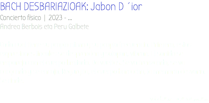 BACH DESBARIAZIOAK: Jabon D´ior Concierto físico | 2023 - ... Andrea Berbois eta Peru Galbete Cada cual tiene su propio ritmo y su propia frecuencia. Primero, estas expresiones lineales se desprenden y solapan, vibran. El sonido se empareja con el cuerpo limitado. Da vueltas. Se va trenzando, se va cargando y se encaja. Regurgita, el cuerpo borracho, la memoria desvaría. Se rinde. video resumen
