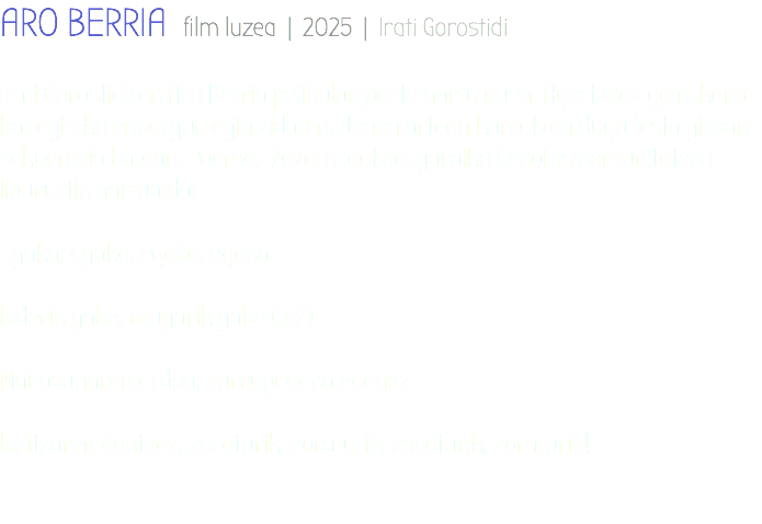 ARO BERRIA film luzea | 2025 | Irati Gorostidi Irati Gorostidiren Aro Berria pelikulan parte hartu nuen. Agertzeaz gain, kanta bat egiteko enkargua egin zidaten, denen artean kantatzen dugu festa giroan sekuentzia batean. Poema, Zaza-k idatzia, garaiko Arkoiris komunitateko libururtik hartua da: Egaka, egaka, egaka, egaka biderik gabe, mugarik gabe (x2) Maitasunaren ardoa, zurrupadaka edanez bizitzaren dantzaz, zoraturik, zoraturik, zoraturik, zoraturik! 