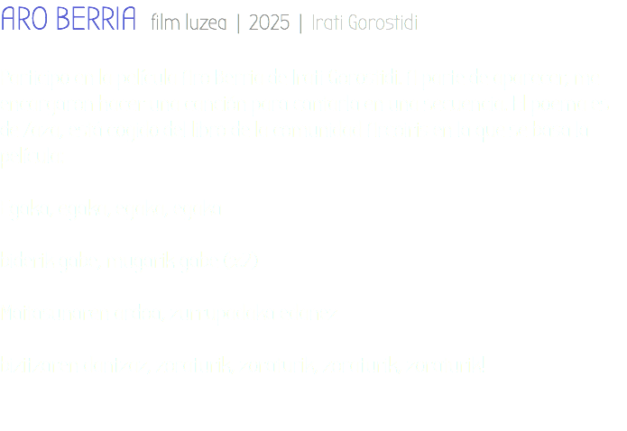 ARO BERRIA film luzea | 2025 | Irati Gorostidi Participo en la película Aro Berria de Irati Gorostidi. A parte de aparecer, me encargaron hacer una canción para cantarla en una secuencia. El poema es de Zaza, está cogido del libro de la comunidad Arcoiris en la que se basa la película: Egaka, egaka, egaka, egaka biderik gabe, mugarik gabe (x2) Maitasunaren ardoa, zurrupadaka edanez bizitzaren dantzaz, zoraturik, zoraturik, zoraturik, zoraturik! 