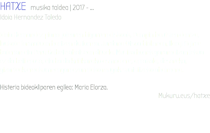 HATXE musika taldea | 2017 - ... Idoia Hernandez Toledo Idoia Hernandez piano-jolearen bigarren diskoak, Pampin hautsien dantza, laukote formatuan hartzen du forma. Jurdana Otsoa biolinean, Ilargi Agirre baterian eta Peru Galbete ahotsean dituela. Musika honek garamatzan lekua ez da beti eroso, eta ba da kritikarako asmoa ere, arrakala, desoreka, gizarteak emakumeengan ezarritako mugak suntsitzeko ahalmena. Histeria bideokliparen egilea: Maria Elorza. Mukuru.eus/hatxe 