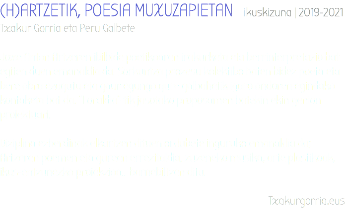 (H)ARTZETIK, POESIA MUXUZAPIETAN ikuskizuna | 2019-2021 Txakur Gorria eta Peru Galbete Joxe Anton Artzeren ibilbide poetikoaren irakurketa eta berrinterpretazio bat egiten duen emanaldia da. Sorkuntza prozesu kolektibo baten bidez poeta eta bere obra ezagutu eta gaur egungo gure galbahetik igaro ondoren egindako kontaketa bat da. “Loraldia”-tik jasotako proposamen batekin ekin genion proiektuari. Diziplina ezberdinak elkartzen dituen ordubete inguruko emanaldia da; Artzeren poemen eta gureen errezitaldia, zuzeneko musika, arte plastikoak, ikus-entzunezko proiekzioa… barnebiltzen ditu. Txakurgorria.eus