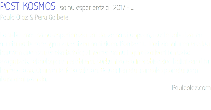 POST-KOSMOS soinu esperientzia | 2017 - ... Paula Olaz & Peru Galbete Post-Kosmos soinu-esperientzia bat da, zeinak ilunpean, ikusle bakoitzaren arreta norberarengan zuzentzea nahi duen. Kontzertu tradizionalaren eredua hausten duen zuzeneko bat da; zinearen soinu inguratzaileari buruzko ezagutzak, teknologiaren erabilera, sorkuntza eta inprobisazioa baliatzen ditu horretarako. Orain arte Tabakaleran, Baluarten eta iruñeako planetarioan ikusi ahal izan da. Paulaolaz.com 