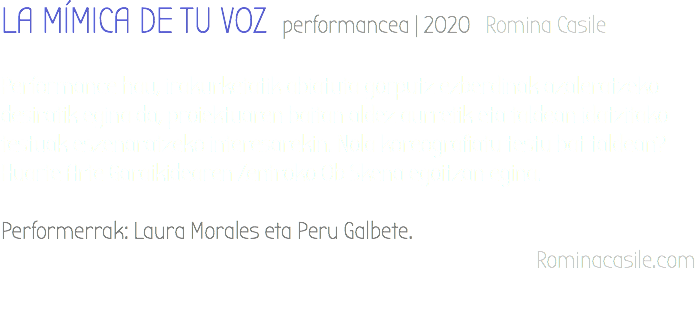 LA MÍMICA DE TU VOZ performancea | 2020 Romina Casile Performance hau, irakurketatik abiatuta gorputz ezberdinak azaleratzeko desiratik egina da, proiektuaren baitan aldez aurretik eta taldean idatzitako testuak eszenaratzeko interesarekin. Nola koreografiatu testu bat taldean? Huarte Arte Garaikidearen Zentroko Ob Skena egoitzan egina. Performerrak: Laura Morales eta Peru Galbete. Rominacasile.com 